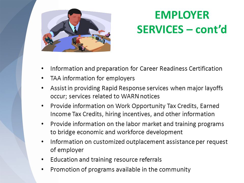 EMPLOYER SERVICES – cont’d Information and preparation for Career Readiness Certification TAA information for employers Assist in providing Rapid Response services when major layoffs occur; services related to WARN notices Provide information on Work Opportunity Tax Credits, Earned Income Tax Credits, hiring incentives, and other information Provide information on the labor market and training programs to bridge economic and workforce development Information on customized outplacement assistance per request of employer Education and training resource referrals Promotion of programs available in the community