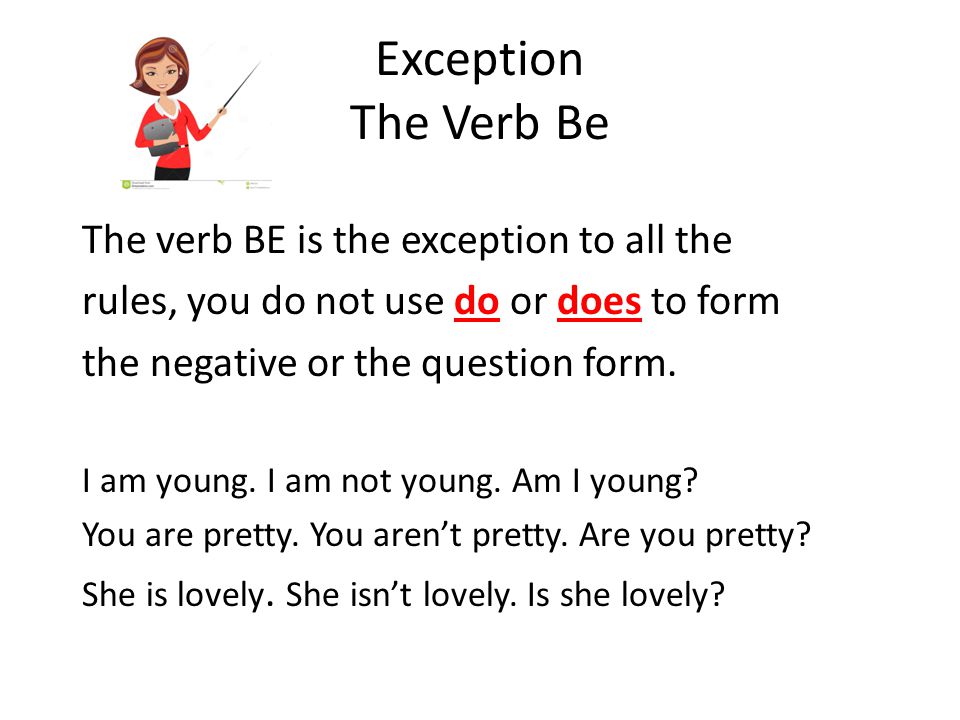 Exception The Verb Be The verb BE is the exception to all the rules, you do not use do or does to form the negative or the question form.