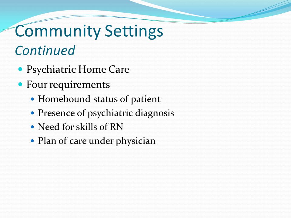 Community Settings Continued Psychiatric Home Care Four requirements Homebound status of patient Presence of psychiatric diagnosis Need for skills of RN Plan of care under physician