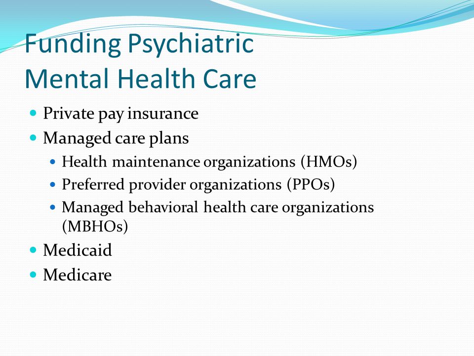 Funding Psychiatric Mental Health Care Private pay insurance Managed care plans Health maintenance organizations (HMOs) Preferred provider organizations (PPOs) Managed behavioral health care organizations (MBHOs) Medicaid Medicare