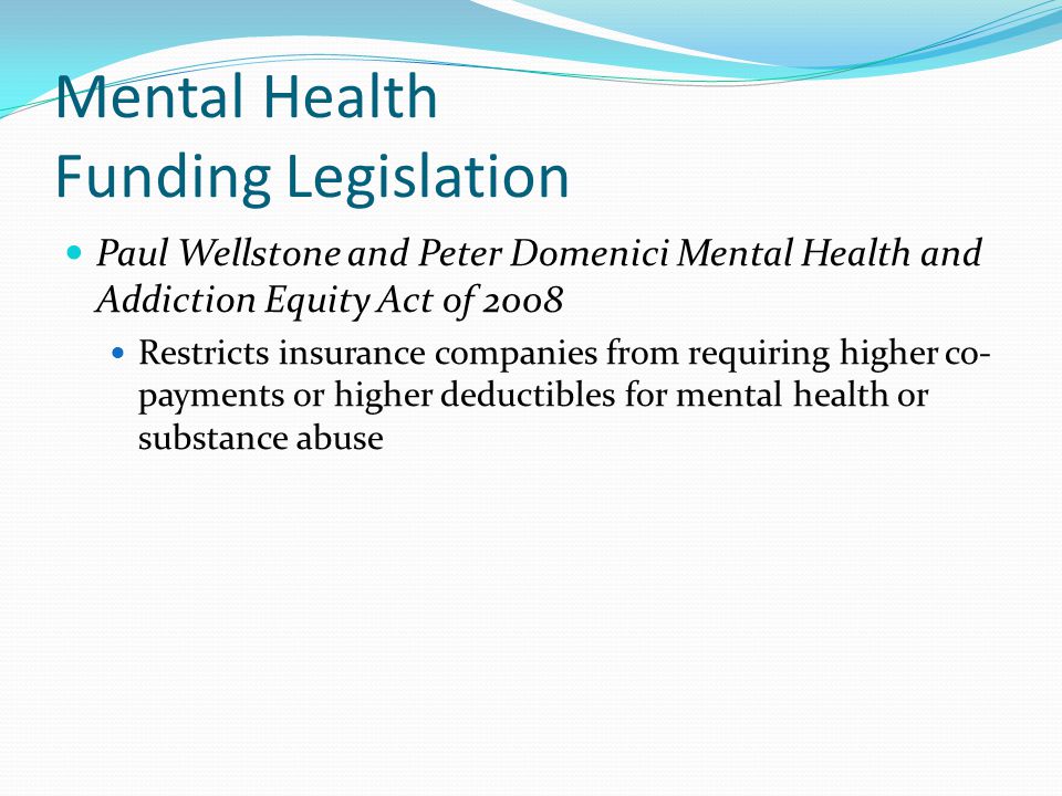Mental Health Funding Legislation Paul Wellstone and Peter Domenici Mental Health and Addiction Equity Act of 2008 Restricts insurance companies from requiring higher co- payments or higher deductibles for mental health or substance abuse