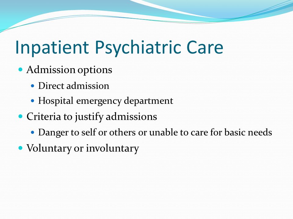 Inpatient Psychiatric Care Admission options Direct admission Hospital emergency department Criteria to justify admissions Danger to self or others or unable to care for basic needs Voluntary or involuntary