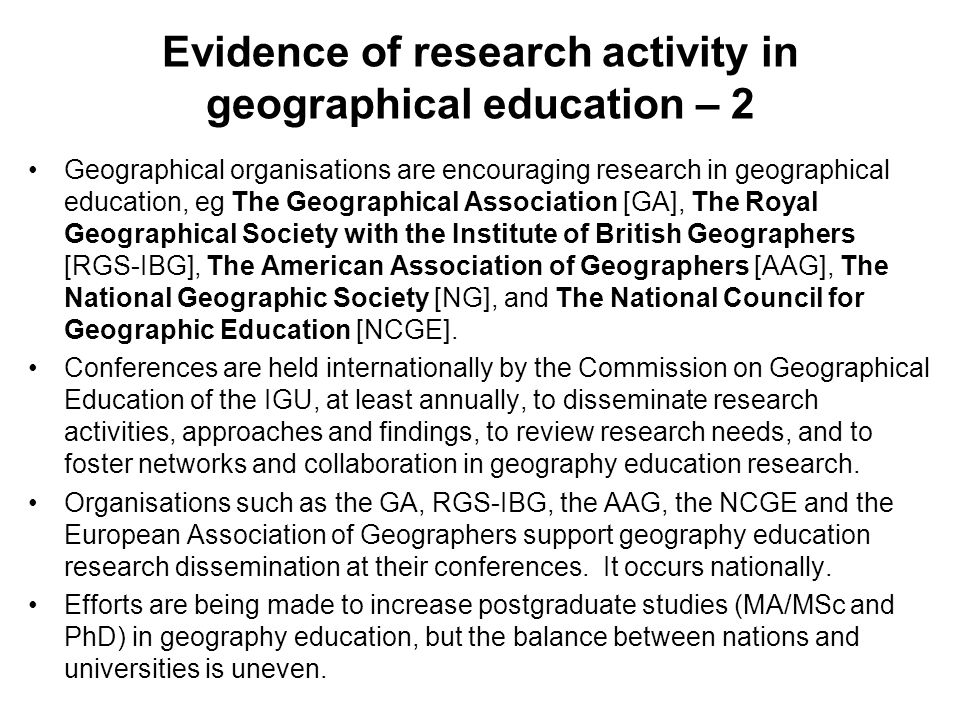 Evidence of research activity in geographical education – 2 Geographical organisations are encouraging research in geographical education, eg The Geographical Association [GA], The Royal Geographical Society with the Institute of British Geographers [RGS-IBG], The American Association of Geographers [AAG], The National Geographic Society [NG], and The National Council for Geographic Education [NCGE].