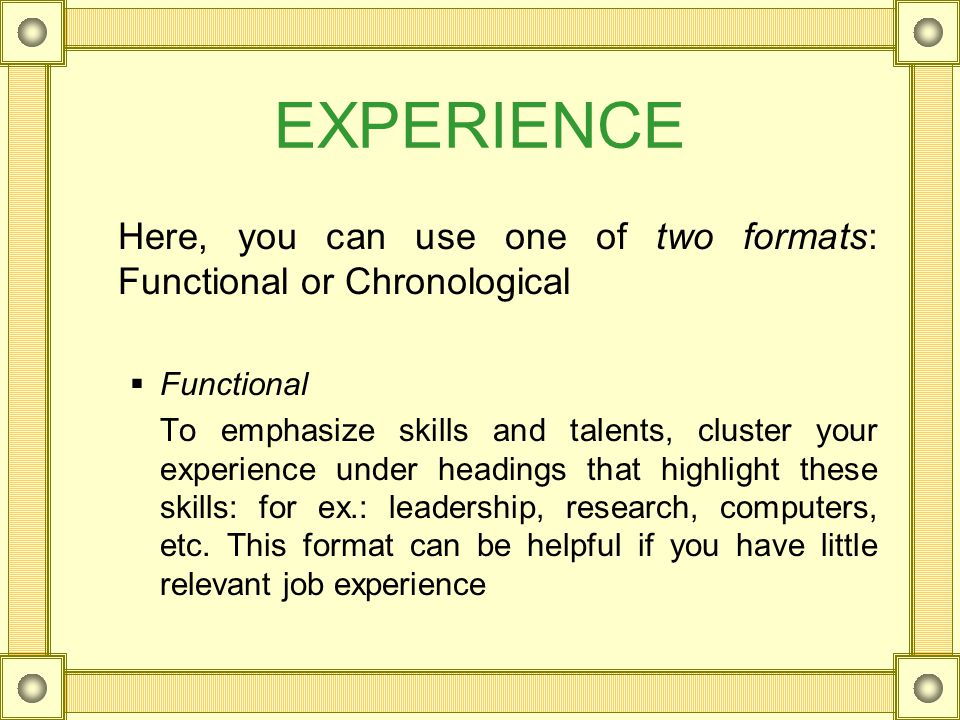EXPERIENCE Here, you can use one of two formats: Functional or Chronological  Functional To emphasize skills and talents, cluster your experience under headings that highlight these skills: for ex.: leadership, research, computers, etc.