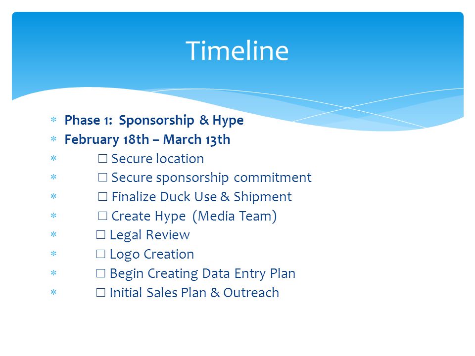 Timeline  Phase 1: Sponsorship & Hype  February 18th – March 13th  ☐ Secure location  ☐ Secure sponsorship commitment  ☐ Finalize Duck Use & Shipment  ☐ Create Hype (Media Team)  ☐ Legal Review  ☐ Logo Creation  ☐ Begin Creating Data Entry Plan  ☐ Initial Sales Plan & Outreach