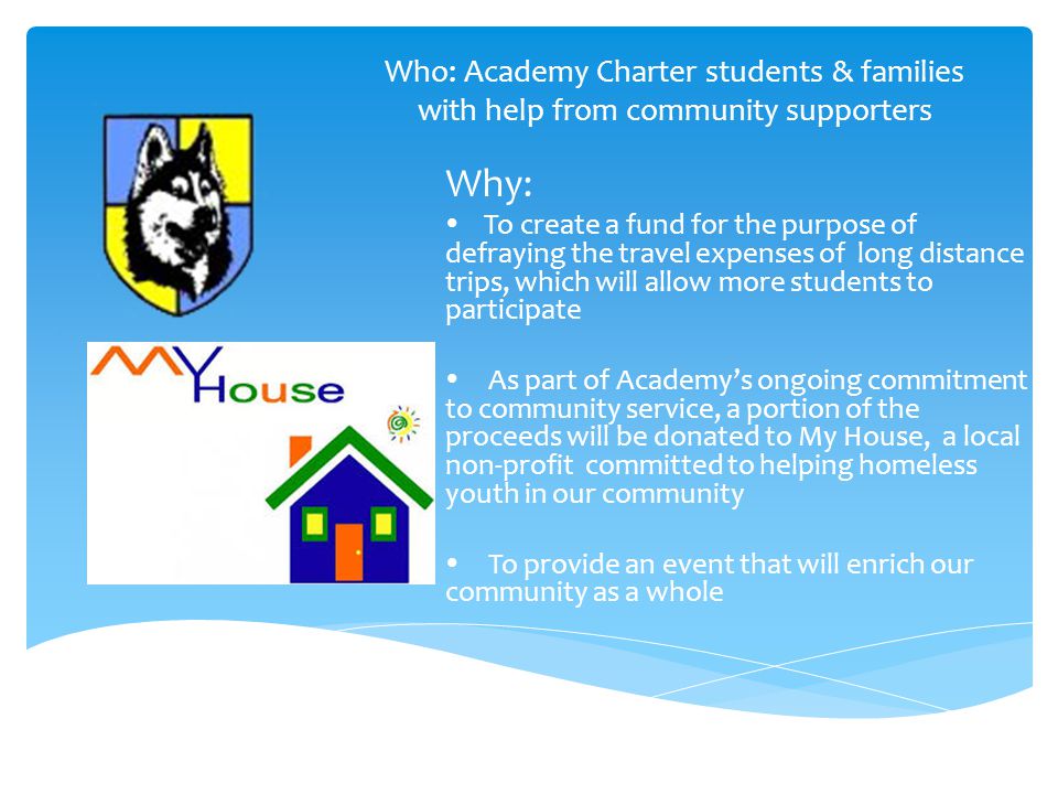 Who: Academy Charter students & families with help from community supporters Why:  To create a fund for the purpose of defraying the travel expenses of long distance trips, which will allow more students to participate  As part of Academy’s ongoing commitment to community service, a portion of the proceeds will be donated to My House, a local non-profit committed to helping homeless youth in our community  To provide an event that will enrich our community as a whole