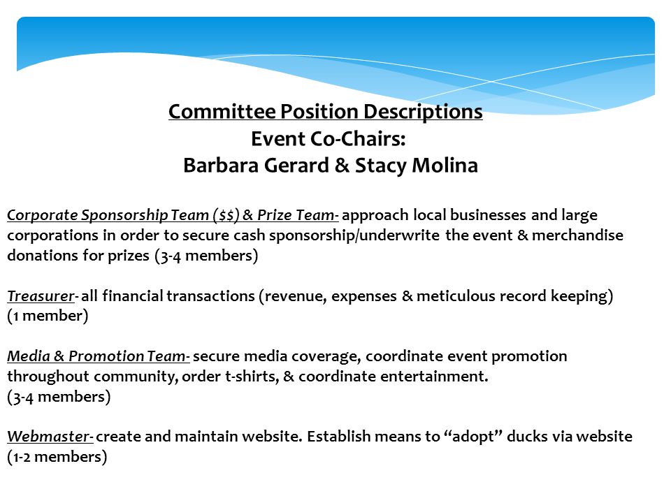 Committee Position Descriptions Event Co-Chairs: Barbara Gerard & Stacy Molina Corporate Sponsorship Team ($$) & Prize Team- approach local businesses and large corporations in order to secure cash sponsorship/underwrite the event & merchandise donations for prizes (3-4 members) Treasurer- all financial transactions (revenue, expenses & meticulous record keeping) (1 member) Media & Promotion Team- secure media coverage, coordinate event promotion throughout community, order t-shirts, & coordinate entertainment.