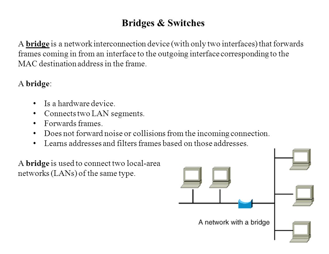 Bridges & Switches A bridge is a network interconnection device (with only two interfaces) that forwards frames coming in from an interface to the outgoing interface corresponding to the MAC destination address in the frame.