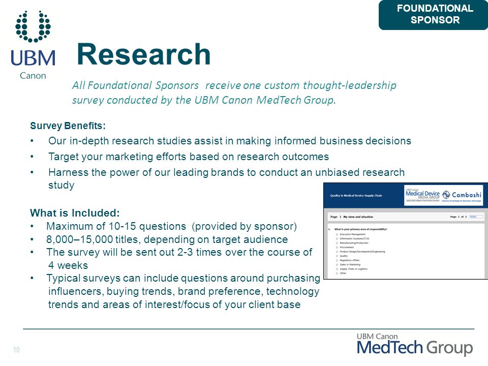 10 Research Survey Benefits: Our in-depth research studies assist in making informed business decisions Target your marketing efforts based on research outcomes Harness the power of our leading brands to conduct an unbiased research study FOUNDATIONAL SPONSOR All Foundational Sponsors receive one custom thought-leadership survey conducted by the UBM Canon MedTech Group.