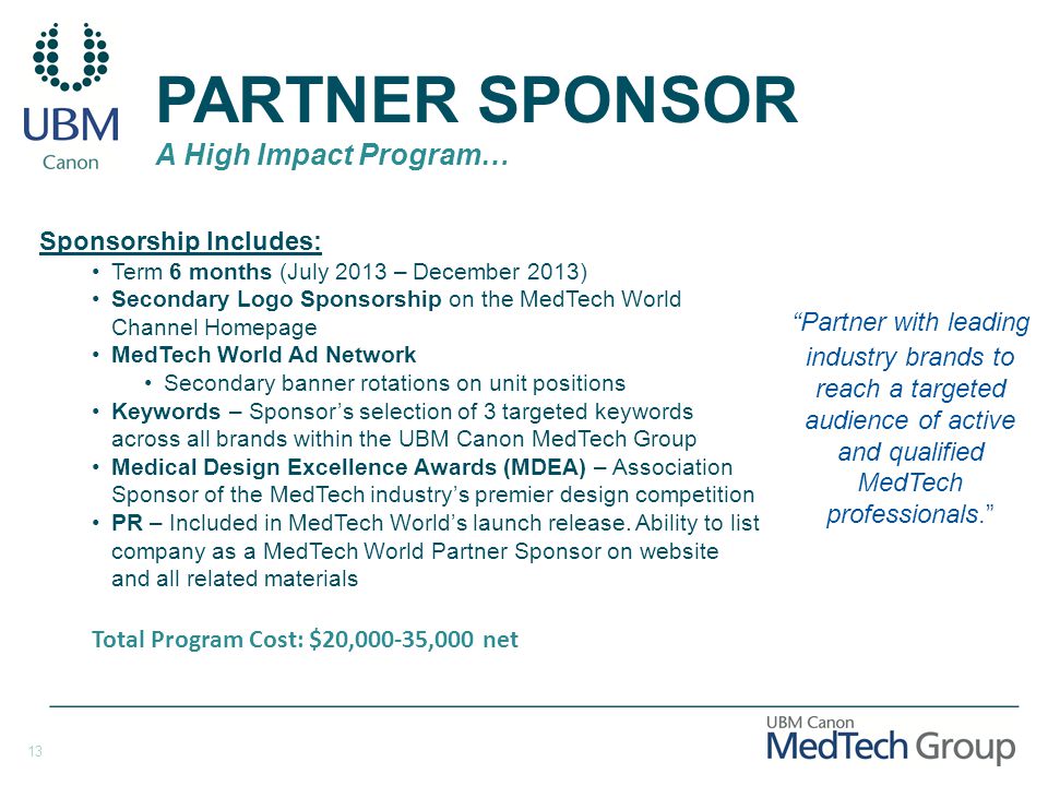 13 PARTNER SPONSOR A High Impact Program… Sponsorship Includes: Term 6 months (July 2013 – December 2013) Secondary Logo Sponsorship on the MedTech World Channel Homepage MedTech World Ad Network Secondary banner rotations on unit positions Keywords – Sponsor’s selection of 3 targeted keywords across all brands within the UBM Canon MedTech Group Medical Design Excellence Awards (MDEA) – Association Sponsor of the MedTech industry’s premier design competition PR – Included in MedTech World’s launch release.