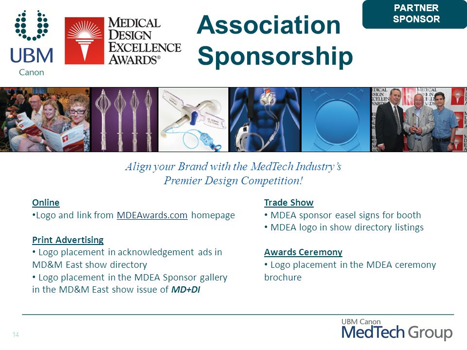 14 Association Sponsorship Online Logo and link from MDEAwards.com homepageMDEAwards.com Print Advertising Logo placement in acknowledgement ads in MD&M East show directory Logo placement in the MDEA Sponsor gallery in the MD&M East show issue of MD+DI Trade Show MDEA sponsor easel signs for booth MDEA logo in show directory listings Awards Ceremony Logo placement in the MDEA ceremony brochure PARTNER SPONSOR Align your Brand with the MedTech Industry’s Premier Design Competition!