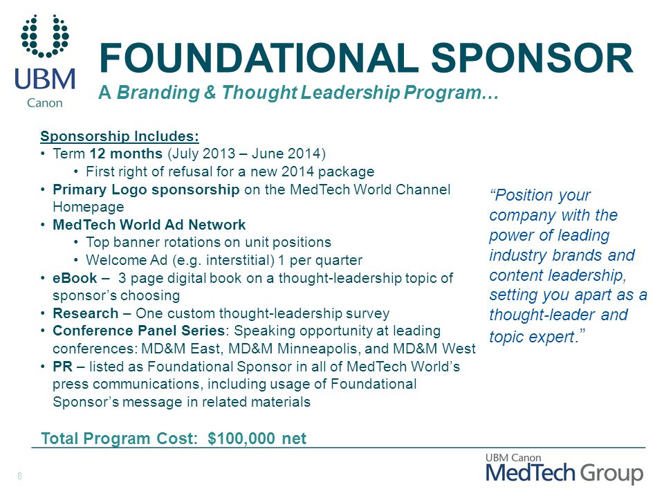 8 FOUNDATIONAL SPONSOR A Branding & Thought Leadership Program… Position your company with the power of leading industry brands and content leadership, setting you apart as a thought-leader and topic expert. Sponsorship Includes: Term 12 months (July 2013 – June 2014) First right of refusal for a new 2014 package Primary Logo sponsorship on the MedTech World Channel Homepage MedTech World Ad Network Top banner rotations on unit positions Welcome Ad (e.g.