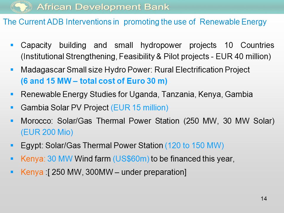 14 The Current ADB Interventions in promoting the use of Renewable Energy  Capacity building and small hydropower projects 10 Countries (Institutional Strengthening, Feasibility & Pilot projects - EUR 40 million)  Madagascar Small size Hydro Power: Rural Electrification Project (6 and 15 MW – total cost of Euro 30 m)  Renewable Energy Studies for Uganda, Tanzania, Kenya, Gambia  Gambia Solar PV Project (EUR 15 million)  Morocco: Solar/Gas Thermal Power Station (250 MW, 30 MW Solar) (EUR 200 Mio)  Egypt: Solar/Gas Thermal Power Station (120 to 150 MW)  Kenya: 30 MW Wind farm (US$60m) to be financed this year,  Kenya :[ 250 MW, 300MW – under preparation]