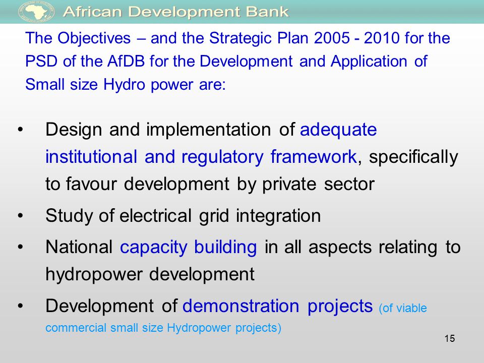 15 The Objectives – and the Strategic Plan for the PSD of the AfDB for the Development and Application of Small size Hydro power are: Design and implementation of adequate institutional and regulatory framework, specifically to favour development by private sector Study of electrical grid integration National capacity building in all aspects relating to hydropower development Development of demonstration projects (of viable commercial small size Hydropower projects)