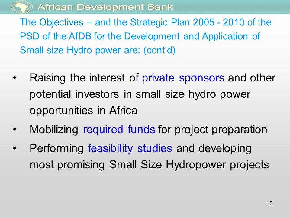 16 Raising the interest of private sponsors and other potential investors in small size hydro power opportunities in Africa Mobilizing required funds for project preparation Performing feasibility studies and developing most promising Small Size Hydropower projects The Objectives – and the Strategic Plan of the PSD of the AfDB for the Development and Application of Small size Hydro power are: (cont’d)