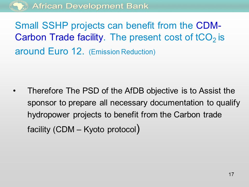 17 Therefore The PSD of the AfDB objective is to Assist the sponsor to prepare all necessary documentation to qualify hydropower projects to benefit from the Carbon trade facility (CDM – Kyoto protocol ) Small SSHP projects can benefit from the CDM- Carbon Trade facility.