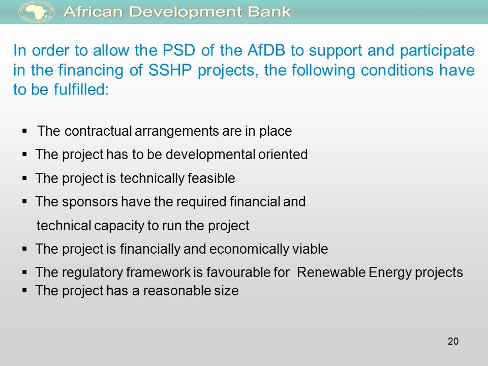 20 In order to allow the PSD of the AfDB to support and participate in the financing of SSHP projects, the following conditions have to be fulfilled:  The contractual arrangements are in place  The project has to be developmental oriented  The project is technically feasible  The sponsors have the required financial and technical capacity to run the project  The project is financially and economically viable  The regulatory framework is favourable for Renewable Energy projects  The project has a reasonable size