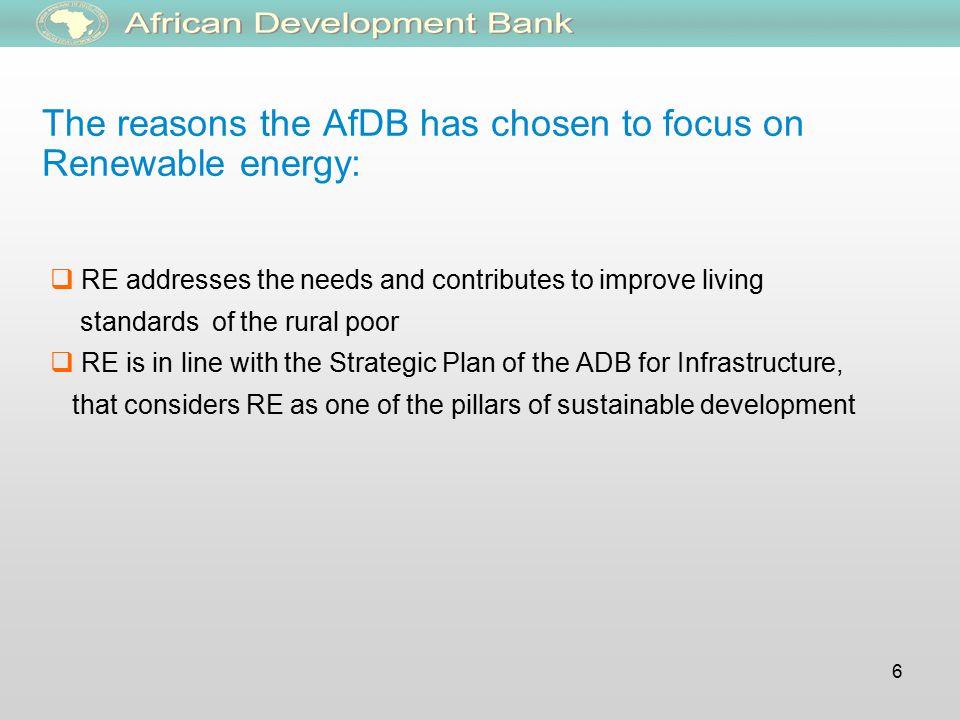 6  RE addresses the needs and contributes to improve living standards of the rural poor  RE is in line with the Strategic Plan of the ADB for Infrastructure, that considers RE as one of the pillars of sustainable development The reasons the AfDB has chosen to focus on Renewable energy: