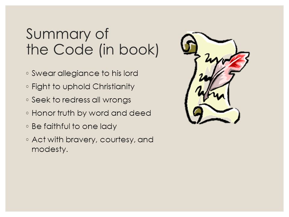 Summary of the Code (in book) ◦ Swear allegiance to his lord ◦ Fight to uphold Christianity ◦ Seek to redress all wrongs ◦ Honor truth by word and deed ◦ Be faithful to one lady ◦ Act with bravery, courtesy, and modesty.