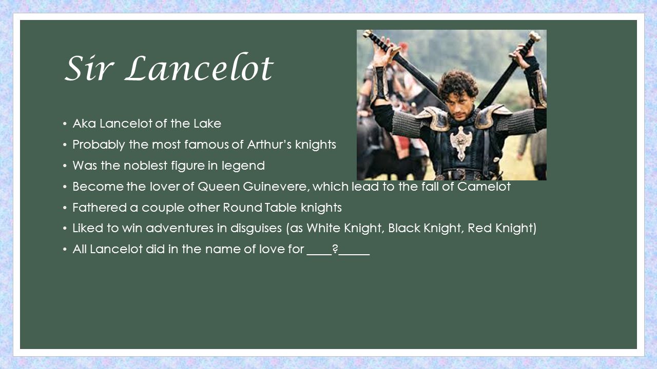Sir Lancelot Aka Lancelot of the Lake Probably the most famous of Arthur’s knights Was the noblest figure in legend Become the lover of Queen Guinevere, which lead to the fall of Camelot Fathered a couple other Round Table knights Liked to win adventures in disguises (as White Knight, Black Knight, Red Knight) All Lancelot did in the name of love for ____ _____