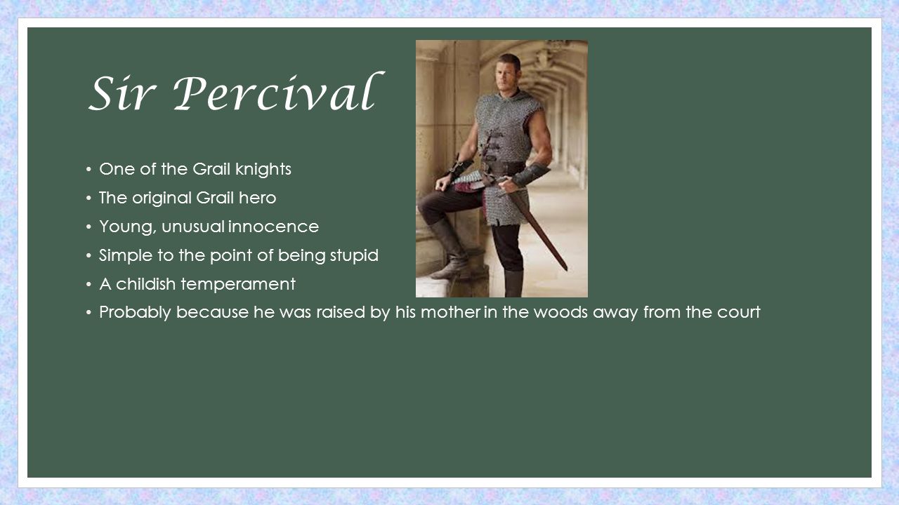 Sir Percival One of the Grail knights The original Grail hero Young, unusual innocence Simple to the point of being stupid A childish temperament Probably because he was raised by his mother in the woods away from the court