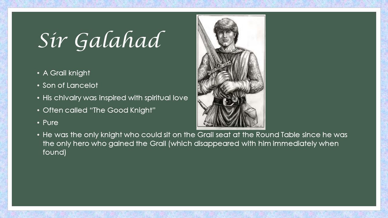 Sir Galahad A Grail knight Son of Lancelot His chivalry was inspired with spiritual love Often called The Good Knight Pure He was the only knight who could sit on the Grail seat at the Round Table since he was the only hero who gained the Grail (which disappeared with him immediately when found)