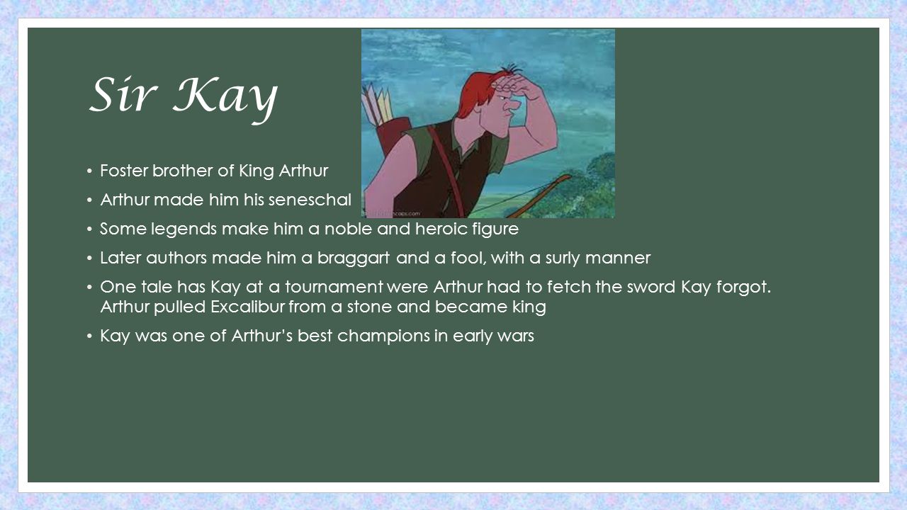 Sir Kay Foster brother of King Arthur Arthur made him his seneschal Some legends make him a noble and heroic figure Later authors made him a braggart and a fool, with a surly manner One tale has Kay at a tournament were Arthur had to fetch the sword Kay forgot.