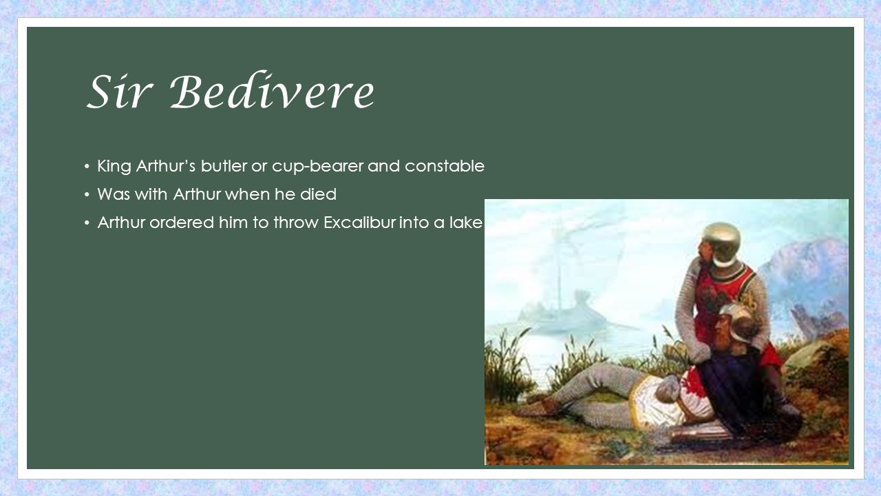 Sir Bedivere King Arthur’s butler or cup-bearer and constable Was with Arthur when he died Arthur ordered him to throw Excalibur into a lake