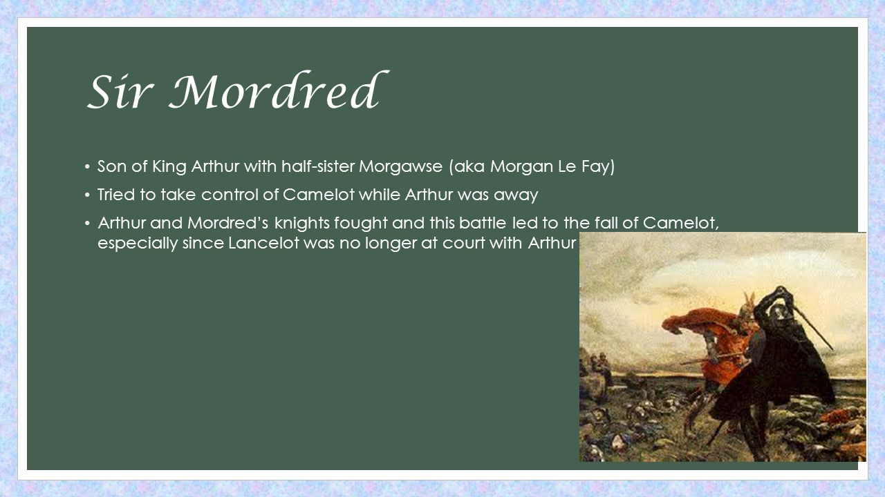 Sir Mordred Son of King Arthur with half-sister Morgawse (aka Morgan Le Fay) Tried to take control of Camelot while Arthur was away Arthur and Mordred’s knights fought and this battle led to the fall of Camelot, especially since Lancelot was no longer at court with Arthur