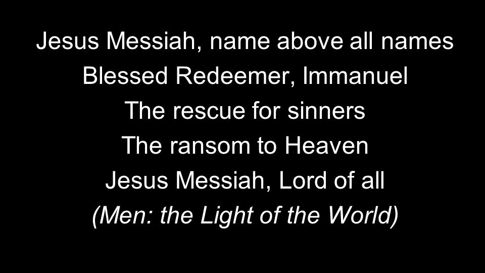 Jesus Messiah, name above all names Blessed Redeemer, Immanuel The rescue for sinners The ransom to Heaven Jesus Messiah, Lord of all (Men: the Light of the World)