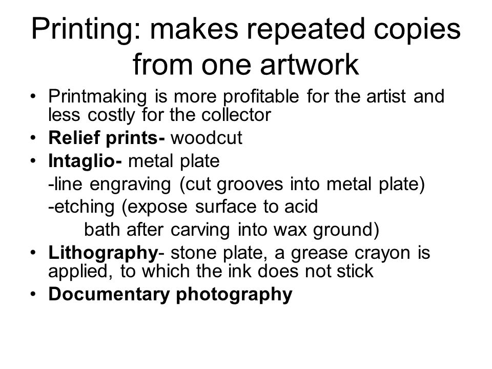Printing: makes repeated copies from one artwork Printmaking is more profitable for the artist and less costly for the collector Relief prints- woodcut Intaglio- metal plate -line engraving (cut grooves into metal plate) -etching (expose surface to acid bath after carving into wax ground) Lithography- stone plate, a grease crayon is applied, to which the ink does not stick Documentary photography