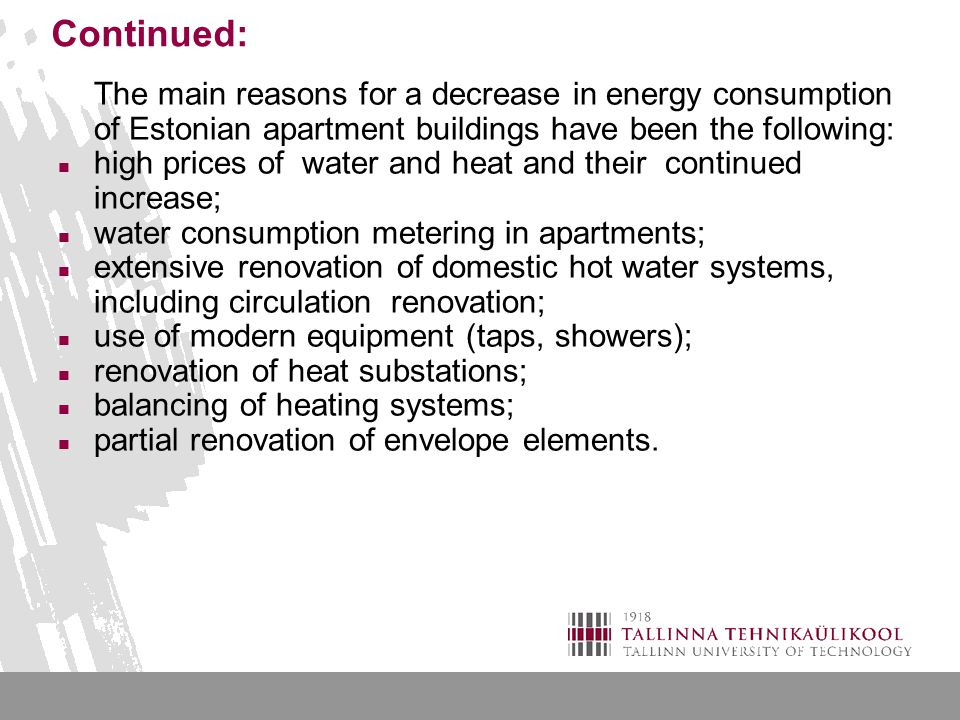 Continued: The main reasons for a decrease in energy consumption of Estonian apartment buildings have been the following: high prices of water and heat and their continued increase; water consumption metering in apartments; extensive renovation of domestic hot water systems, including circulation renovation; use of modern equipment (taps, showers); renovation of heat substations; balancing of heating systems; partial renovation of envelope elements.
