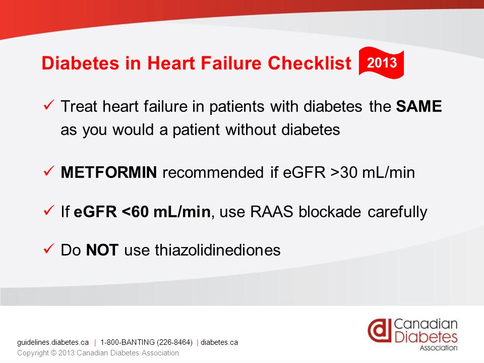 guidelines.diabetes.ca | BANTING ( ) | diabetes.ca Copyright © 2013 Canadian Diabetes Association Treat heart failure in patients with diabetes the SAME as you would a patient without diabetes METFORMIN recommended if eGFR >30 mL/min If eGFR <60 mL/min, use RAAS blockade carefully Do NOT use thiazolidinediones 2013 Diabetes in Heart Failure Checklist