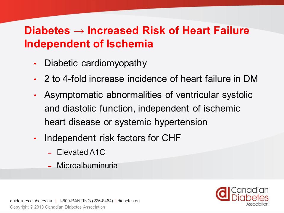 guidelines.diabetes.ca | BANTING ( ) | diabetes.ca Copyright © 2013 Canadian Diabetes Association Diabetic cardiomyopathy 2 to 4-fold increase incidence of heart failure in DM Asymptomatic abnormalities of ventricular systolic and diastolic function, independent of ischemic heart disease or systemic hypertension Independent risk factors for CHF – Elevated A1C – Microalbuminuria Diabetes → Increased Risk of Heart Failure Independent of Ischemia