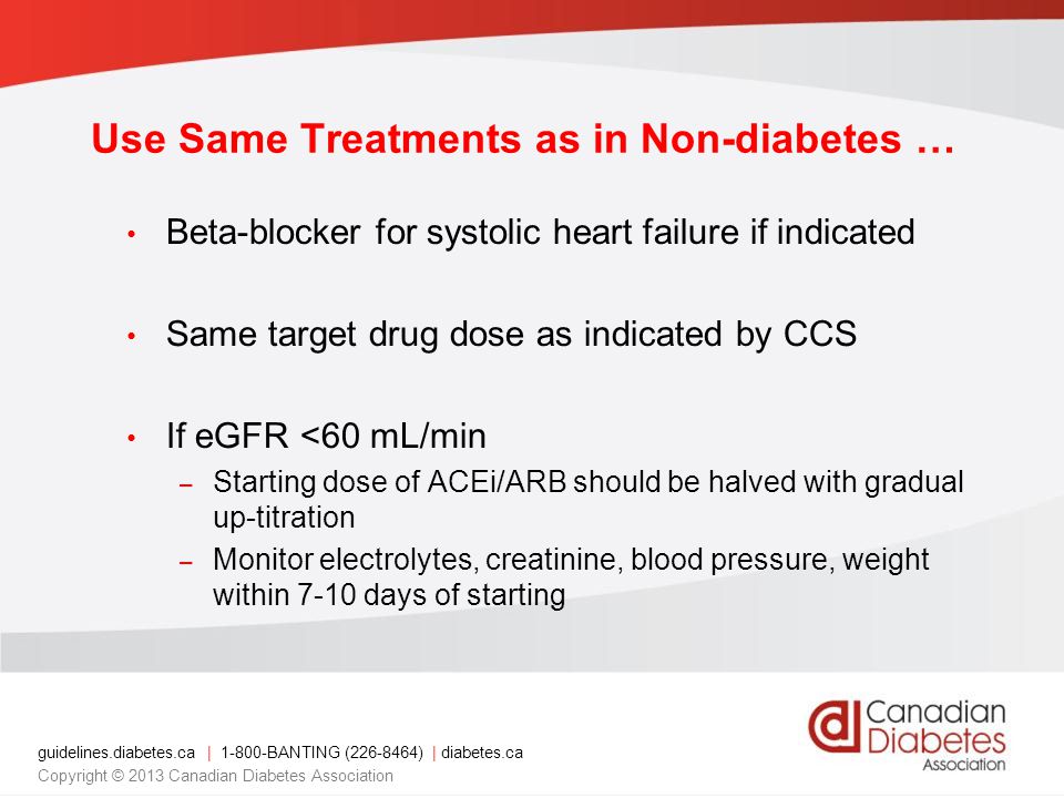 guidelines.diabetes.ca | BANTING ( ) | diabetes.ca Copyright © 2013 Canadian Diabetes Association Beta-blocker for systolic heart failure if indicated Same target drug dose as indicated by CCS If eGFR <60 mL/min – Starting dose of ACEi/ARB should be halved with gradual up-titration – Monitor electrolytes, creatinine, blood pressure, weight within 7-10 days of starting Use Same Treatments as in Non-diabetes …