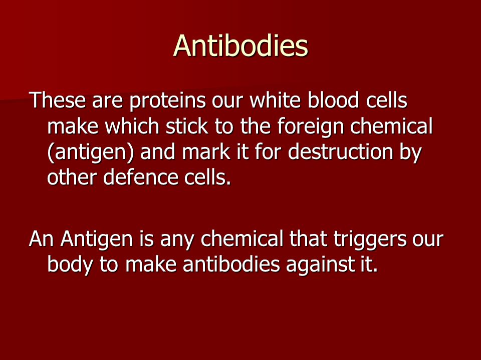 Antibodies These are proteins our white blood cells make which stick to the foreign chemical (antigen) and mark it for destruction by other defence cells.