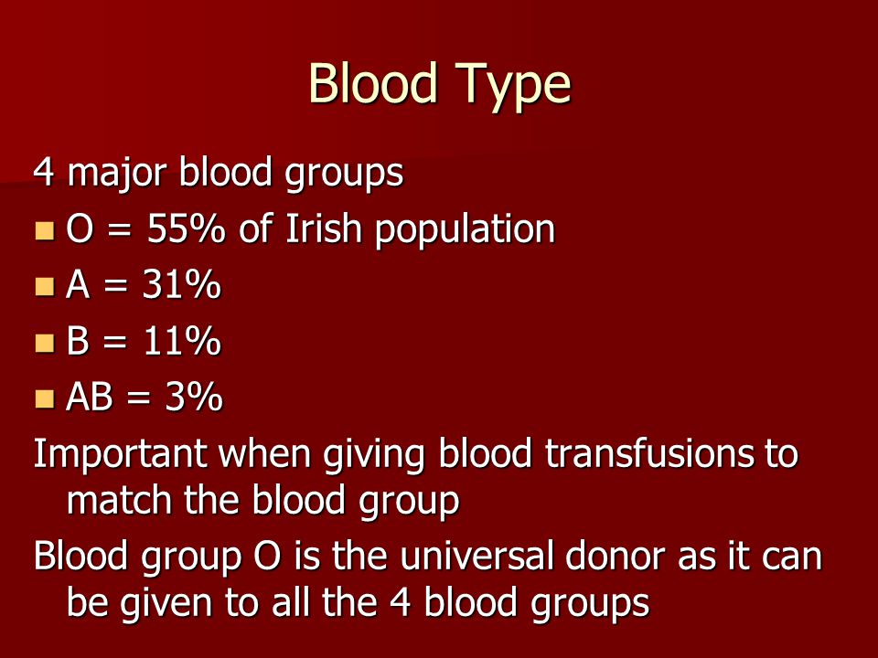 Blood Type 4 major blood groups O = 55% of Irish population O = 55% of Irish population A = 31% A = 31% B = 11% B = 11% AB = 3% AB = 3% Important when giving blood transfusions to match the blood group Blood group O is the universal donor as it can be given to all the 4 blood groups