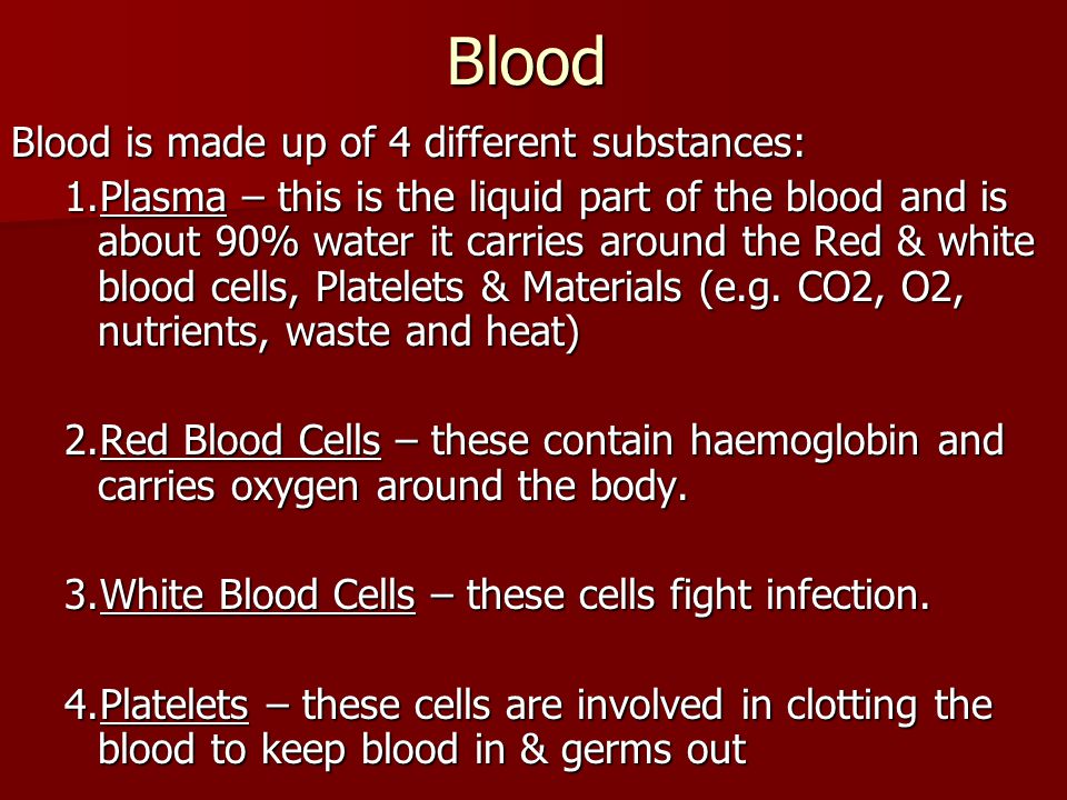 Blood Blood is made up of 4 different substances: 1.Plasma – this is the liquid part of the blood and is about 90% water it carries around the Red & white blood cells, Platelets & Materials (e.g.