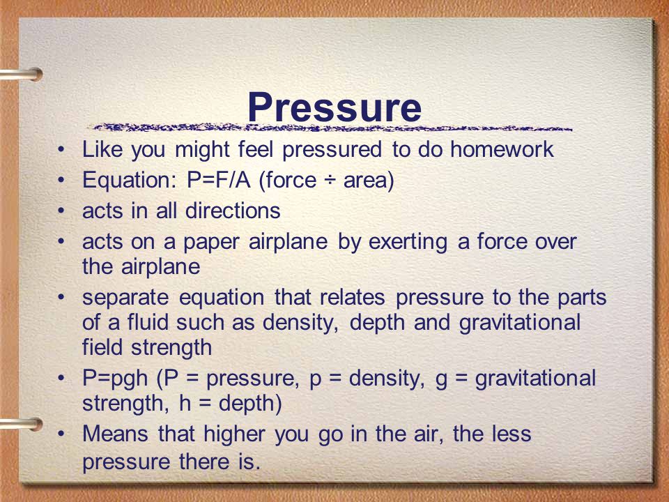Pressure Like you might feel pressured to do homework Equation: P=F/A (force ÷ area) acts in all directions acts on a paper airplane by exerting a force over the airplane separate equation that relates pressure to the parts of a fluid such as density, depth and gravitational field strength P=pgh (P = pressure, p = density, g = gravitational strength, h = depth) Means that higher you go in the air, the less pressure there is.