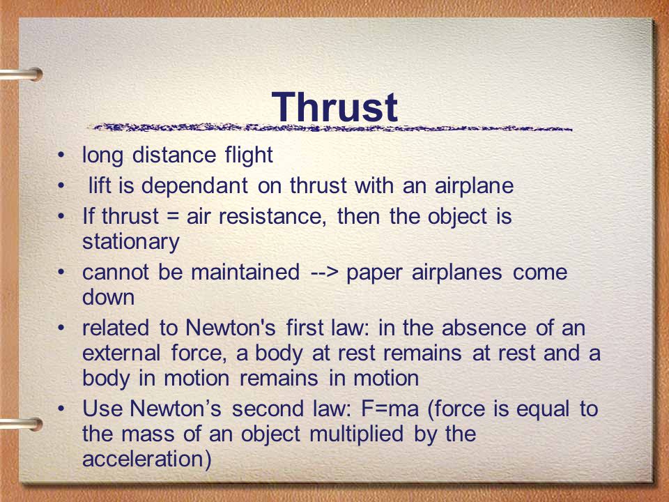 Thrust long distance flight lift is dependant on thrust with an airplane If thrust = air resistance, then the object is stationary cannot be maintained --> paper airplanes come down related to Newton s first law: in the absence of an external force, a body at rest remains at rest and a body in motion remains in motion Use Newton’s second law: F=ma (force is equal to the mass of an object multiplied by the acceleration)