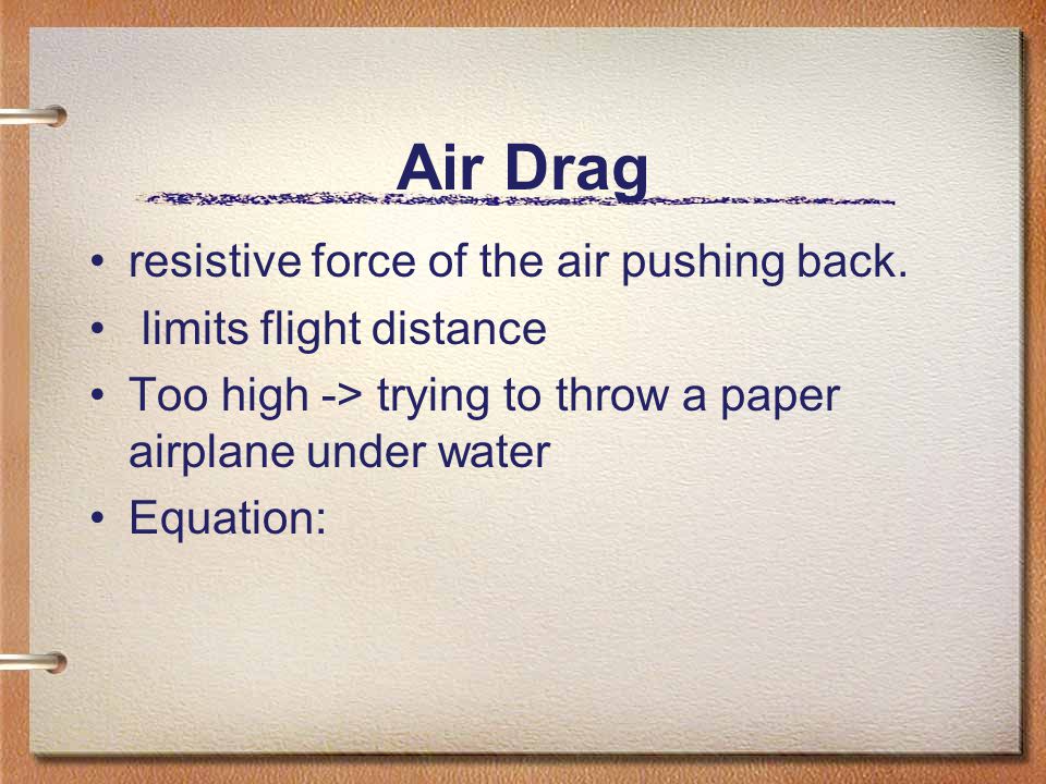 Air Drag resistive force of the air pushing back.