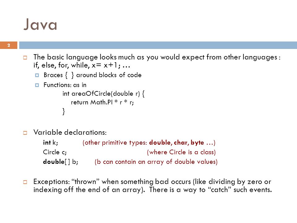 Java 2  The basic language looks much as you would expect from other languages : if, else, for, while, x= x+1; …  Braces { } around blocks of code  Functions: as in int areaOfCircle(double r) { return Math.PI * r * r; }  Variable declarations: int k; (other primitive types: double, char, byte …) Circle c; (where Circle is a class) double[ ] b; (b can contain an array of double values)  Exceptions: thrown when something bad occurs (like dividing by zero or indexing off the end of an array).