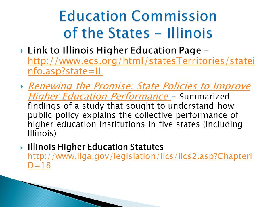  Link to Illinois Higher Education Page -   nfo.asp state=IL   nfo.asp state=IL  Renewing the Promise: State Policies to Improve Higher Education Performance – Summarized findings of a study that sought to understand how public policy explains the collective performance of higher education institutions in five states (including Illinois) Renewing the Promise: State Policies to Improve Higher Education Performance  Illinois Higher Education Statutes -   ChapterI D=18   ChapterI D=18