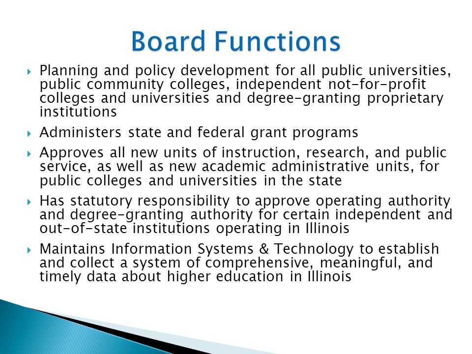  Planning and policy development for all public universities, public community colleges, independent not-for-profit colleges and universities and degree-granting proprietary institutions  Administers state and federal grant programs  Approves all new units of instruction, research, and public service, as well as new academic administrative units, for public colleges and universities in the state  Has statutory responsibility to approve operating authority and degree-granting authority for certain independent and out-of-state institutions operating in Illinois  Maintains Information Systems & Technology to establish and collect a system of comprehensive, meaningful, and timely data about higher education in Illinois