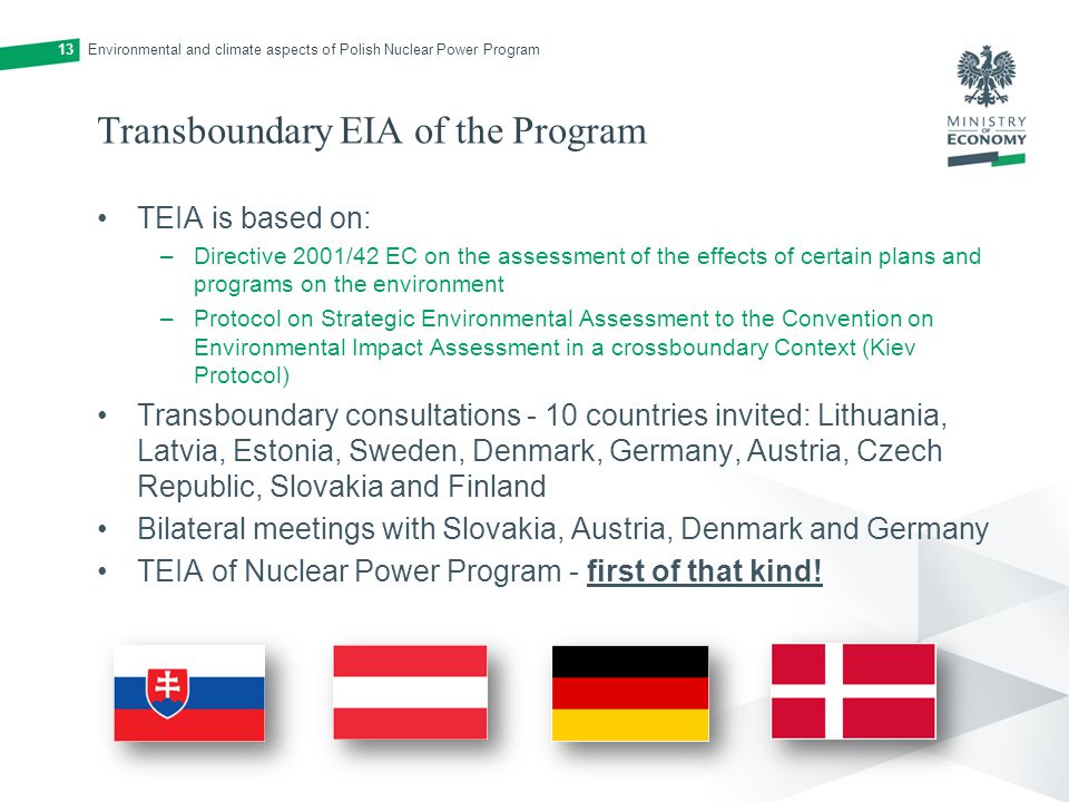 Transboundary EIA of the Program TEIA is based on: –Directive 2001/42 EC on the assessment of the effects of certain plans and programs on the environment –Protocol on Strategic Environmental Assessment to the Convention on Environmental Impact Assessment in a crossboundary Context (Kiev Protocol) Transboundary consultations - 10 countries invited: Lithuania, Latvia, Estonia, Sweden, Denmark, Germany, Austria, Czech Republic, Slovakia and Finland Bilateral meetings with Slovakia, Austria, Denmark and Germany TEIA of Nuclear Power Program - first of that kind.