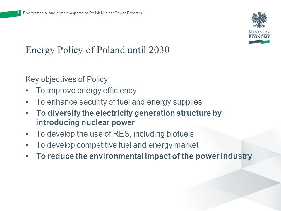 Energy Policy of Poland until 2030 Key objectives of Policy: To improve energy efficiency To enhance security of fuel and energy supplies To diversify the electricity generation structure by introducing nuclear power To develop the use of RES, including biofuels To develop competitive fuel and energy market To reduce the environmental impact of the power industry Environmental and climate aspects of Polish Nuclear Power Program2