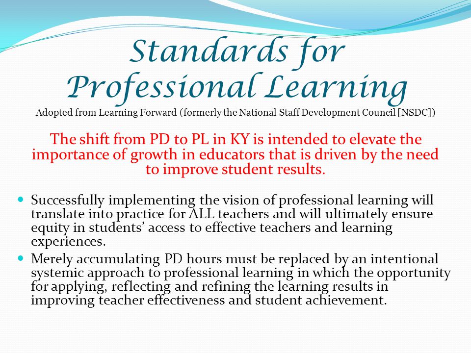 Standards for Professional Learning Adopted from Learning Forward (formerly the National Staff Development Council [NSDC]) The shift from PD to PL in KY is intended to elevate the importance of growth in educators that is driven by the need to improve student results.