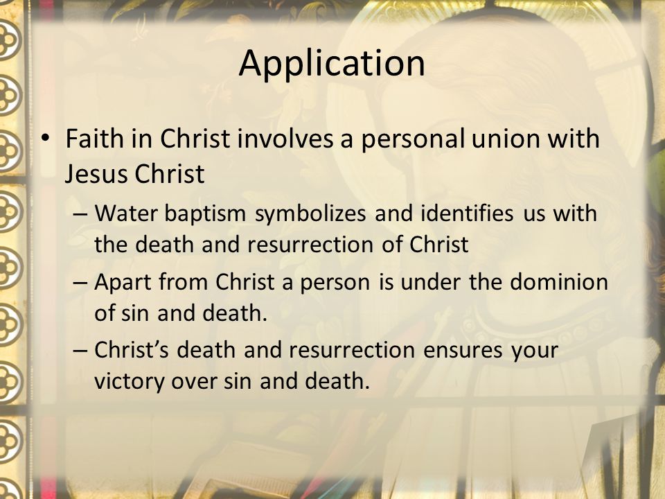 Application Faith in Christ involves a personal union with Jesus Christ – Water baptism symbolizes and identifies us with the death and resurrection of Christ – Apart from Christ a person is under the dominion of sin and death.