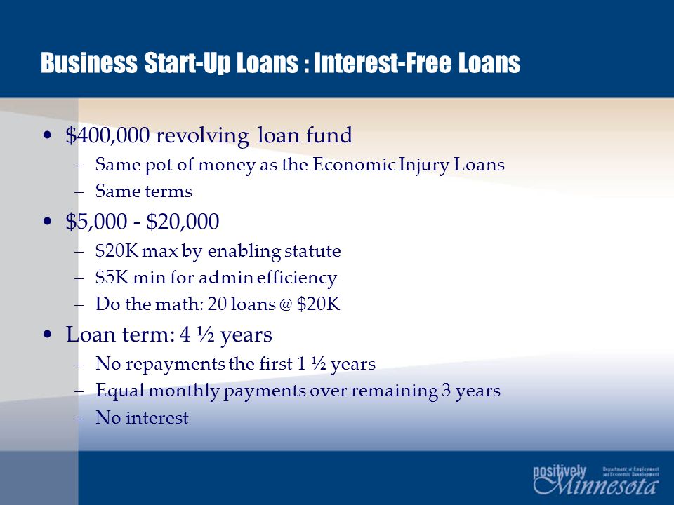 Business Start-Up Loans : Interest-Free Loans $400,000 revolving loan fund –Same pot of money as the Economic Injury Loans –Same terms $5,000 - $20,000 –$20K max by enabling statute –$5K min for admin efficiency –Do the math: 20 $20K Loan term: 4 ½ years –No repayments the first 1 ½ years –Equal monthly payments over remaining 3 years –No interest