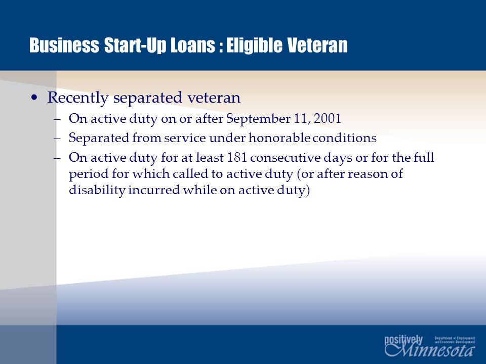 Business Start-Up Loans : Eligible Veteran Recently separated veteran –On active duty on or after September 11, 2001 –Separated from service under honorable conditions –On active duty for at least 181 consecutive days or for the full period for which called to active duty (or after reason of disability incurred while on active duty)